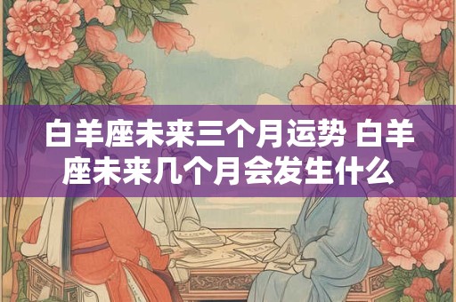 白羊座未来三个月运势 白羊座未来几个月会发生什么