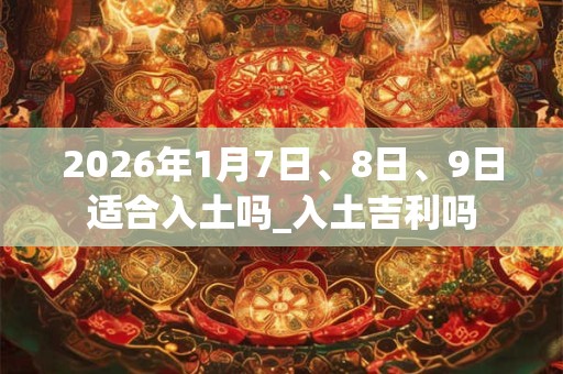 2026年1月7日、8日、9日适合入土吗_入土吉利吗