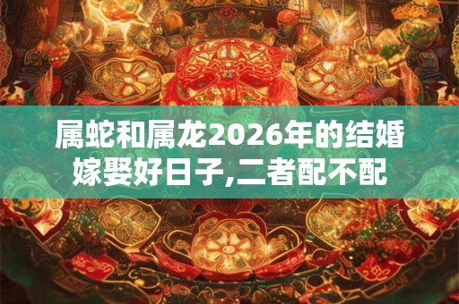 属蛇和属龙2026年的结婚嫁娶好日子,二者配不配