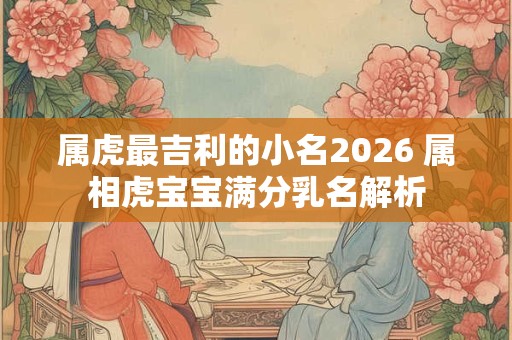 属虎最吉利的小名2026 属相虎宝宝满分乳名解析