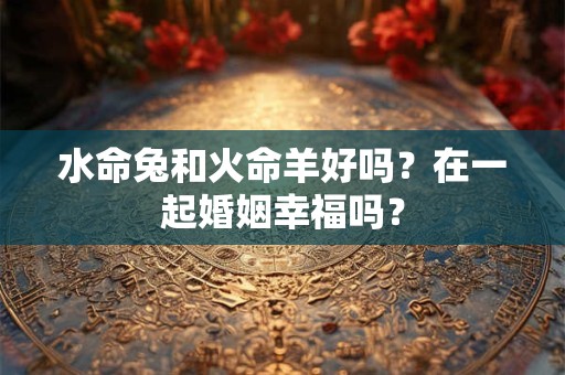 水命兔和火命羊好吗？在一起婚姻幸福吗？