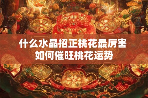 什么水晶招正桃花最厉害 如何催旺桃花运势