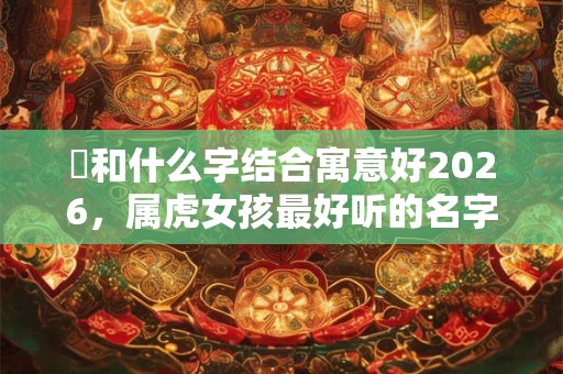 玥和什么字结合寓意好2026,属虎女孩最好听的名字合集 玥和什么字结合寓意好2026,属虎女孩最好听的名字合集