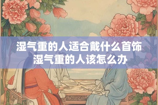 湿气重的人适合戴什么首饰 湿气重的人该怎么办