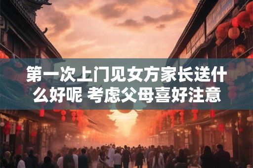 第一次上门见女方家长送什么好呢 考虑父母喜好注意礼貌
