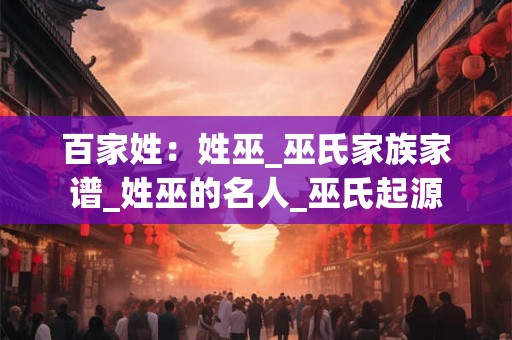 百家姓：姓巫_巫氏家族家谱_姓巫的名人_巫氏起源