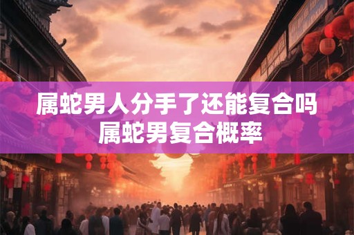 属蛇男人分手了还能复合吗 属蛇男复合概率