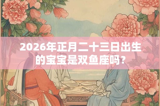 2026年正月二十三日出生的宝宝是双鱼座吗？