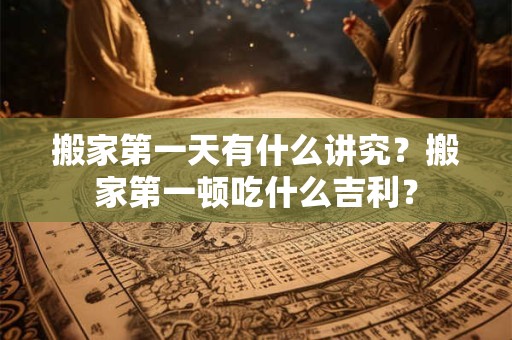 搬家第一天有什么讲究？搬家第一顿吃什么吉利？