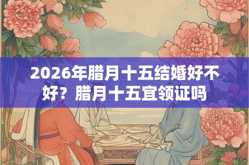 2026年腊月十五结婚好不好？腊月十五宜领证吗