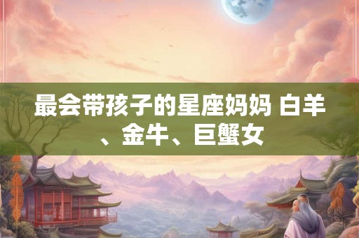 最会带孩子的星座妈妈 白羊、金牛、巨蟹女