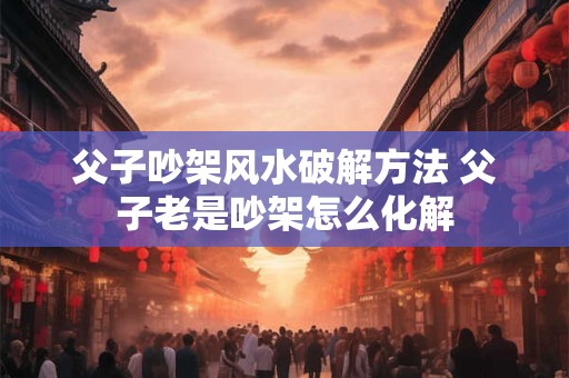 父子吵架风水破解方法 父子老是吵架怎么化解 父子吵架风水破解方法 父子老是吵架怎么化解