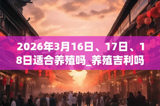 2026年3月16日、17日、18日适合养殖吗_养殖吉利吗
