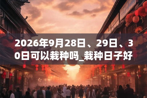 2026年9月28日、29日、30日可以栽种吗_栽种日子好吗
