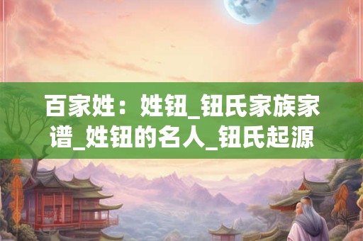 百家姓:姓钮_钮氏家族家谱_姓钮的名人_钮氏起源 百家姓:姓钮_钮氏家族家谱_姓钮的名人_钮氏起源