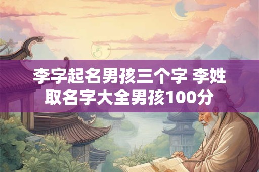 李字起名男孩三个字 李姓取名字大全男孩100分