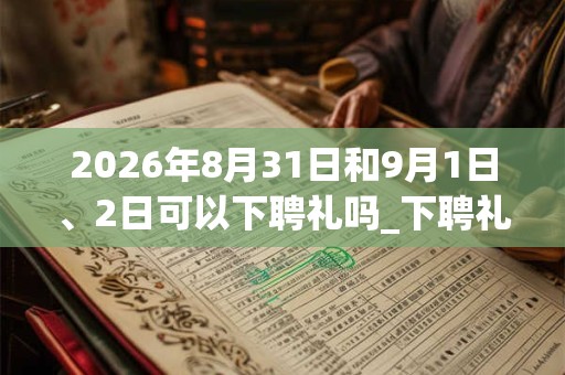 2026年8月31日和9月1日、2日可以下聘礼吗_下聘礼日子好吗 2026年8月31日和9月1日、2日可以下聘礼吗_下聘礼日子好吗