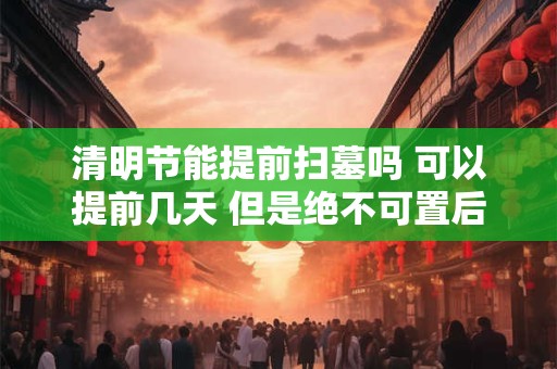 清明节能提前扫墓吗 可以提前几天 但是绝不可置后