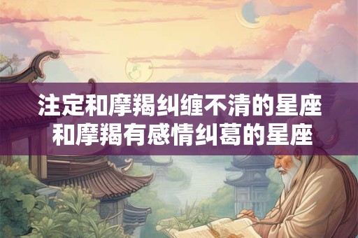 注定和摩羯纠缠不清的星座 和摩羯有感情纠葛的星座 注定和摩羯纠缠不清的星座 和摩羯有感情纠葛的星座