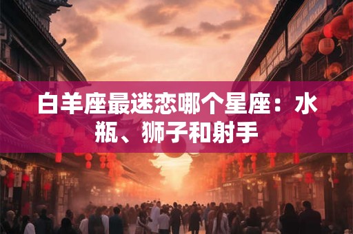 白羊座最迷恋哪个星座：水瓶、狮子和射手