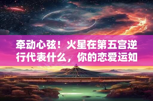 牵动心弦！火星在第五宫逆行代表什么，你的恋爱运如何