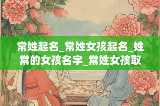 常姓起名_常姓女孩起名_姓常的女孩名字_常姓女孩取名_常姓名字大全-好名堂