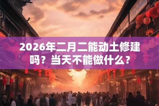 2026年二月二能动土修建吗?当天不能做什么? 2026年二月二能动土修建吗?当天不能做什么?
