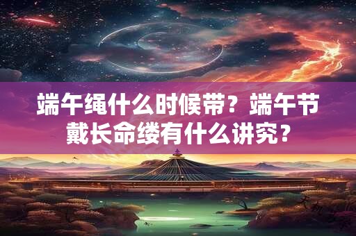 端午绳什么时候带？端午节戴长命缕有什么讲究？