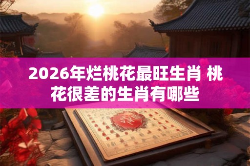 2026年烂桃花最旺生肖 桃花很差的生肖有哪些
