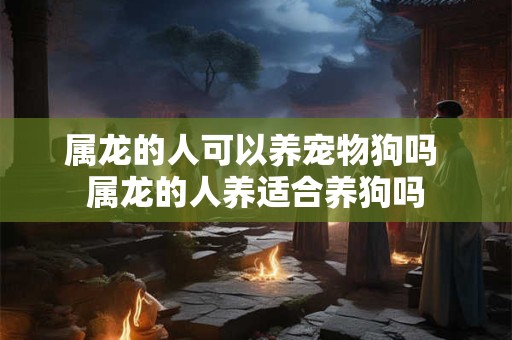 属龙的人可以养宠物狗吗 属龙的人养适合养狗吗