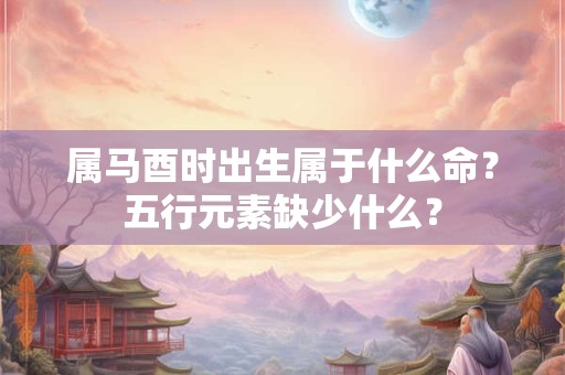 属马酉时出生属于什么命？五行元素缺少什么？