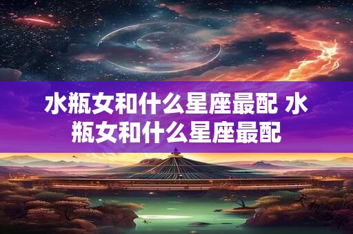 水瓶女和什么星座最配 水瓶女和什么星座最配