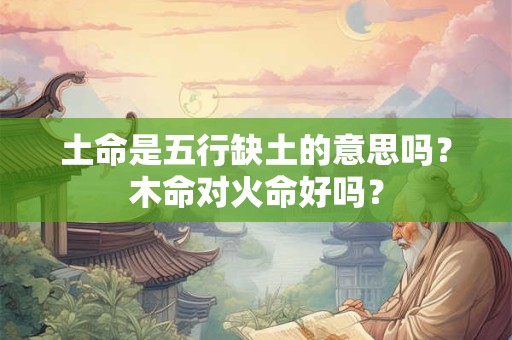 土命是五行缺土的意思吗？木命对火命好吗？