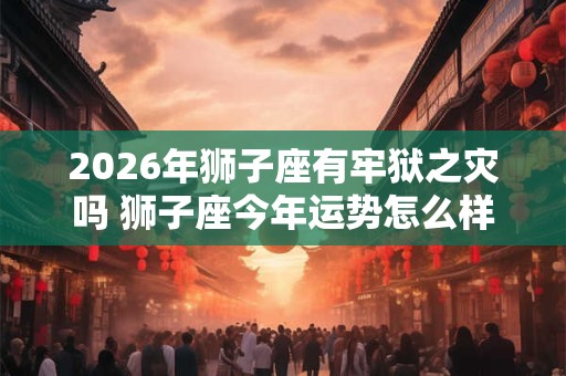 2026年狮子座有牢狱之灾吗 狮子座今年运势怎么样
