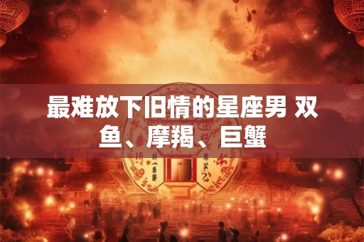 最难放下旧情的星座男 双鱼、摩羯、巨蟹