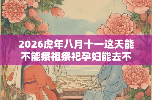 2026虎年八月十一这天能不能祭祖祭祀孕妇能去不 2026虎年八月十一这天能不能祭祖祭祀孕妇能去不