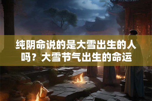 纯阴命说的是大雪出生的人吗？大雪节气出生的命运