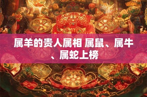 属羊的贵人属相 属鼠、属牛、属蛇上榜