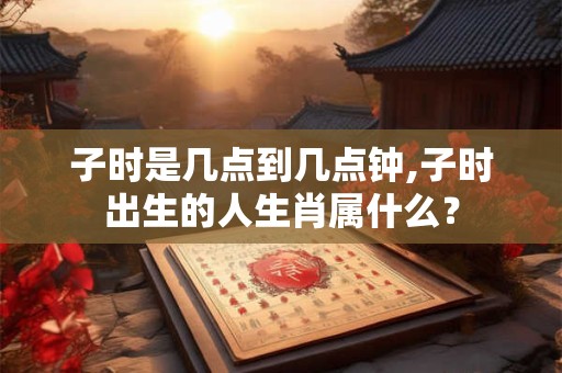 子时是几点到几点钟,子时出生的人生肖属什么？