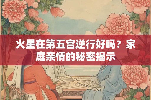 火星在第五宫逆行好吗?家庭亲情的秘密揭示 火星在第五宫逆行好吗?家庭亲情的秘密揭示