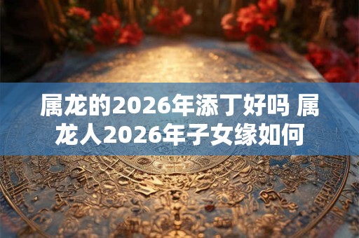 属龙的2026年添丁好吗 属龙人2026年子女缘如何