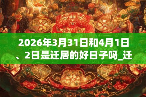 2026年3月31日和4月1日、2日是迁居的好日子吗_迁居可以吗