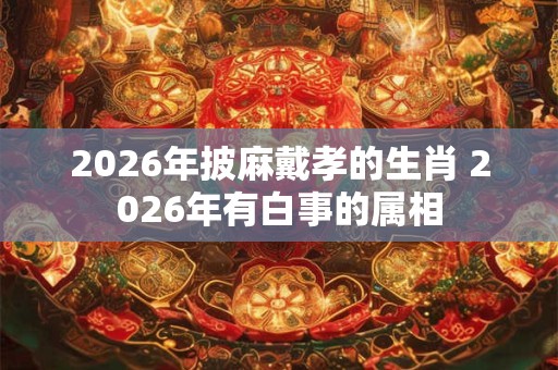 2026年披麻戴孝的生肖 2026年有白事的属相
