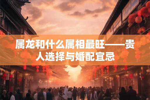 属龙和什么属相最旺——贵人选择与婚配宜忌