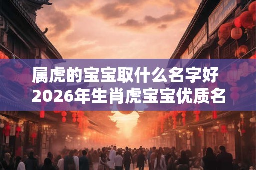 属虎的宝宝取什么名字好 2026年生肖虎宝宝优质名字解析
