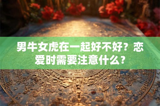 男牛女虎在一起好不好？恋爱时需要注意什么？