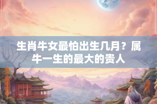 生肖牛女最怕出生几月？属牛一生的最大的贵人