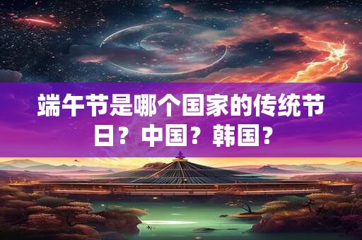 端午节是哪个国家的传统节日?中国?韩国? 端午节是哪个国家的传统节日?中国?韩国?