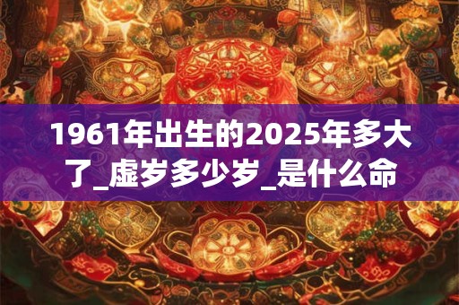 1961年出生的2025年多大了_虚岁多少岁_是什么命