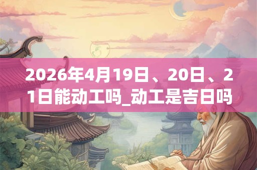 2026年4月19日、20日、21日能动工吗_动工是吉日吗